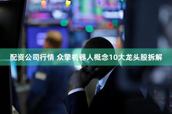 配资公司行情 众擎机器人概念10大龙头股拆解