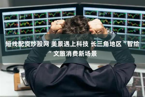 短线配资炒股网 美景遇上科技 长三角地区“智绘”文旅消费新场景