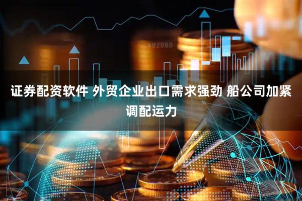 证券配资软件 外贸企业出口需求强劲 船公司加紧调配运力