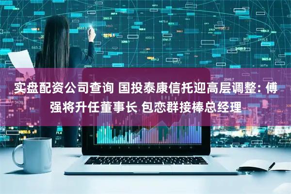 实盘配资公司查询 国投泰康信托迎高层调整: 傅强将升任董事长 包恋群接棒总经理