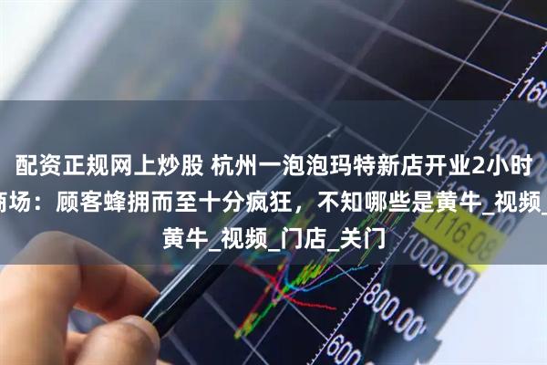 配资正规网上炒股 杭州一泡泡玛特新店开业2小时就关闭，商场：顾客蜂拥而至十分疯狂，不知哪些是黄牛_视频_门店_关门