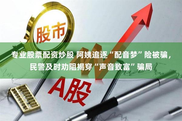 专业股票配资炒股 阿姨追逐“配音梦”险被骗，民警及时劝阻揭穿“声音致富”骗局