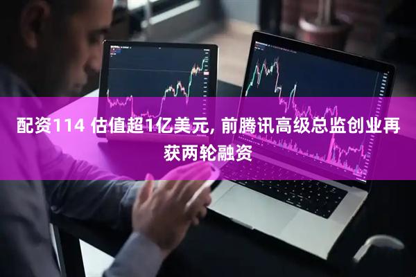 配资114 估值超1亿美元, 前腾讯高级总监创业再获两轮融资