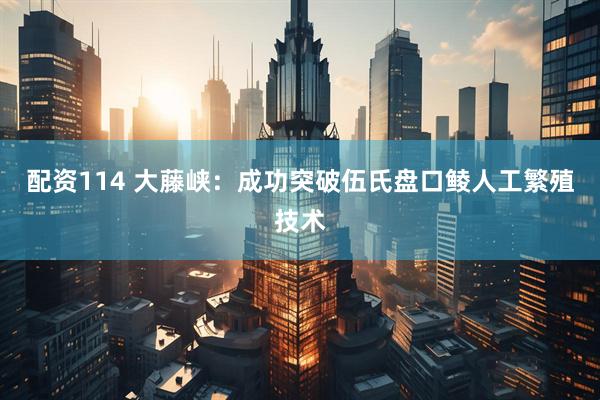 配资114 大藤峡：成功突破伍氏盘口鲮人工繁殖技术