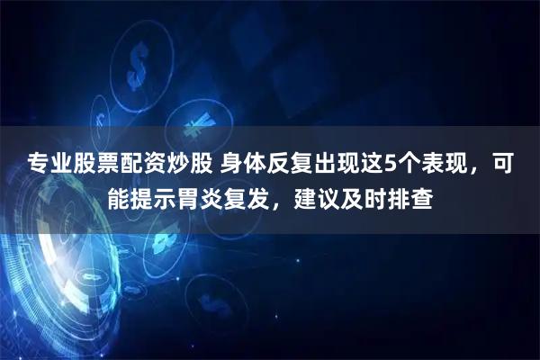 专业股票配资炒股 身体反复出现这5个表现，可能提示胃炎复发，建议及时排查