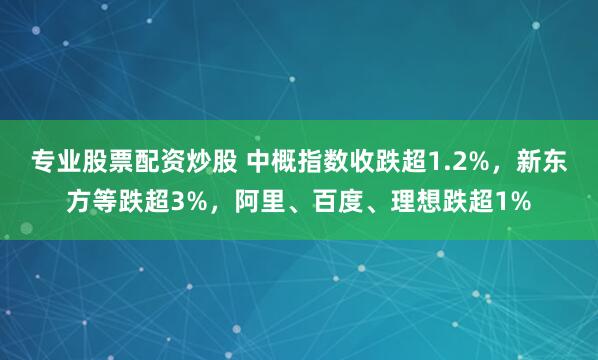 专业股票配资炒股 中概指数收跌超1.2%，新东方等跌超3%，阿里、百度、理想跌超1%