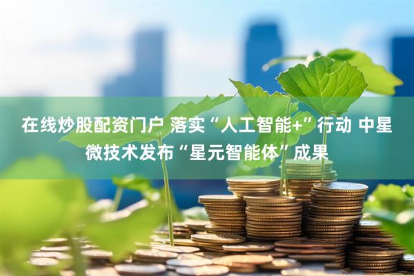 在线炒股配资门户 落实“人工智能+”行动 中星微技术发布“星元智能体”成果