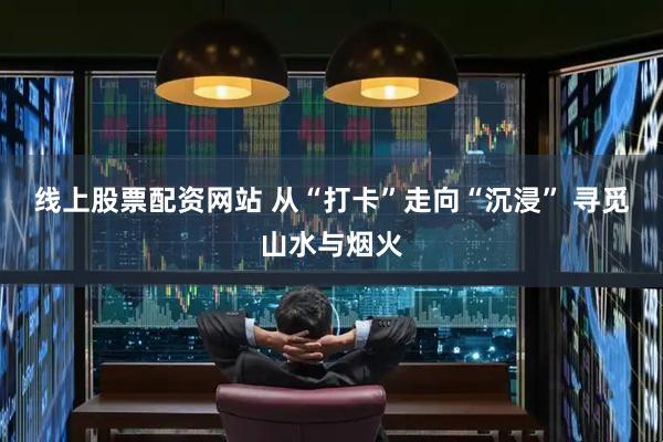 线上股票配资网站 从“打卡”走向“沉浸” 寻觅山水与烟火