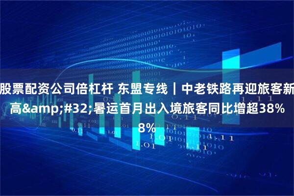 股票配资公司倍杠杆 东盟专线｜中老铁路再迎旅客新高 暑运首月出入境旅客同比增超38%