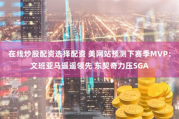 在线炒股配资选择配资 美网站预测下赛季MVP：文班亚马遥遥领先 东契奇力压SGA