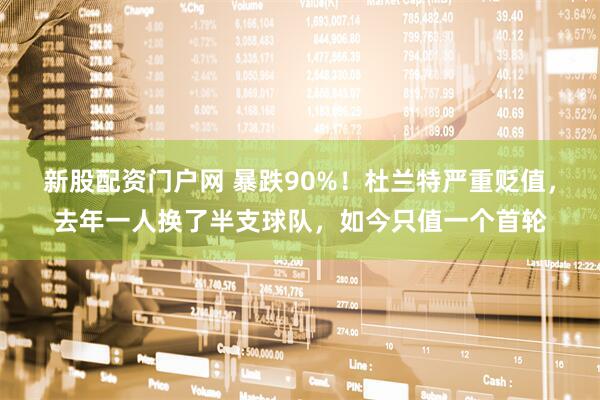 新股配资门户网 暴跌90%！杜兰特严重贬值，去年一人换了半支球队，如今只值一个首轮